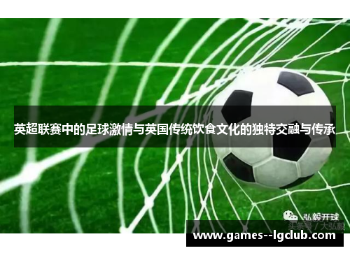 英超联赛中的足球激情与英国传统饮食文化的独特交融与传承 英超联赛中的足球激情与英国传统饮食文化的独特交融与传承