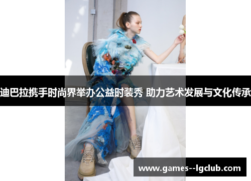 迪巴拉携手时尚界举办公益时装秀 助力艺术发展与文化传承 迪巴拉携手时尚界举办公益时装秀 助力艺术发展与文化传承