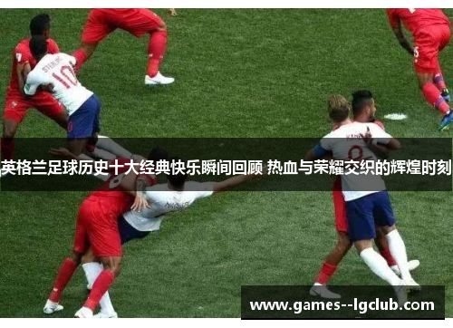 英格兰足球历史十大经典快乐瞬间回顾 热血与荣耀交织的辉煌时刻