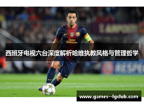 西班牙电视六台深度解析哈维执教风格与管理哲学 西班牙电视六台深度解析哈维执教风格与管理哲学