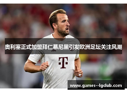 奥利塞正式加盟拜仁慕尼黑引发欧洲足坛关注风潮