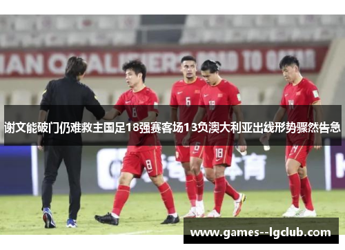 谢文能破门仍难救主国足18强赛客场13负澳大利亚出线形势骤然告急 谢文能破门仍难救主国足18强赛客场13负澳大利亚出线形势骤然告急